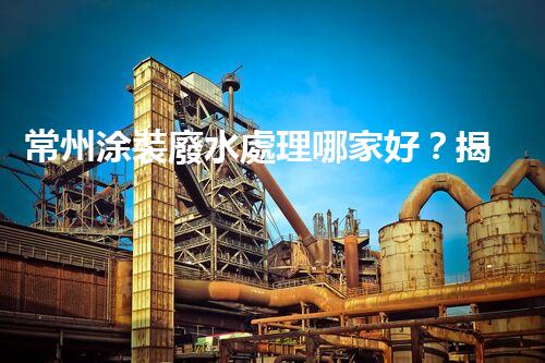常州涂裝廢水處理哪家好？揭秘行業(yè)內(nèi)幕讓你眼前一亮！